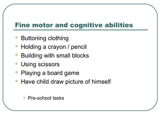 Fine motor and cognitive abilities







Buttoning clothing
Holding a crayon / pencil
Building with small blocks
Using scissors
Playing a board game
Have child draw picture of himself

•

Pre-school tasks

 
