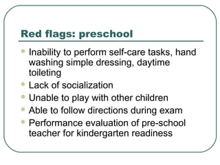Red flags: preschool
 Inability

to perform self-care tasks, hand
washing simple dressing, daytime
toileting
 Lack of socialization
 Unable to play with other children
 Able to follow directions during exam
 Performance evaluation of pre-school
teacher for kindergarten readiness

 