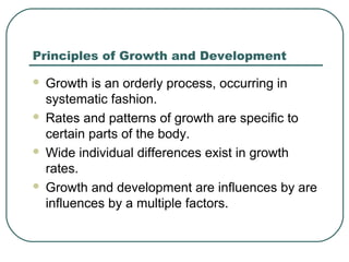Principles of Growth and Development








Growth is an orderly process, occurring in
systematic fashion.
Rates and patterns of growth are specific to
certain parts of the body.
Wide individual differences exist in growth
rates.
Growth and development are influences by are
influences by a multiple factors.

 