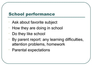 School performance
•
•
•
•

•

Ask about favorite subject
How they are doing in school
Do they like school
By parent report: any learning difficulties,
attention problems, homework
Parental expectations

 