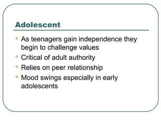 Adolescent
 As

teenagers gain independence they
begin to challenge values
 Critical of adult authority
 Relies on peer relationship
 Mood swings especially in early
adolescents

 