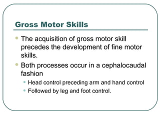 Gross Motor Skills
 The

acquisition of gross motor skill
precedes the development of fine motor
skills.
 Both processes occur in a cephalocaudal
fashion

• Head control preceding arm and hand control
• Followed by leg and foot control.

 