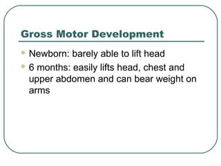 Gross Motor Development
 Newborn:

barely able to lift head
 6 months: easily lifts head, chest and
upper abdomen and can bear weight on
arms

 