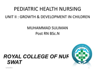 PEDIATRIC HEALTH NURSING
UNIT II : GROWTH & DEVELOPMENT IN CHILDREN
MUHAMMAD SULIMAN
Post RN BSc.N
ROYAL COLLEGE OF NURSING
SWAT
15/25/2015
 