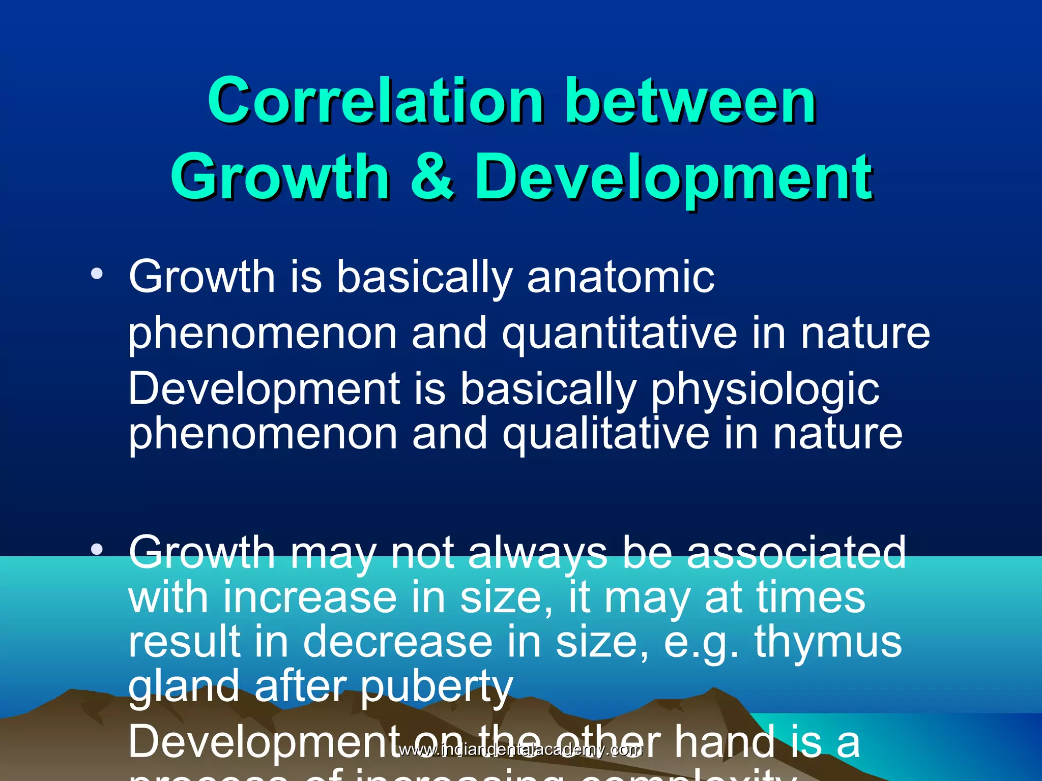 Correlation betweenCorrelation between
Growth & DevelopmentGrowth & Development
• Growth is basically anatomic
phenomenon and quantitative in nature
Development is basically physiologic
phenomenon and qualitative in nature
• Growth may not always be associated
with increase in size, it may at times
result in decrease in size, e.g. thymus
gland after puberty
Development on the other hand is awww.indiandentalacademy.comwww.indiandentalacademy.com
 