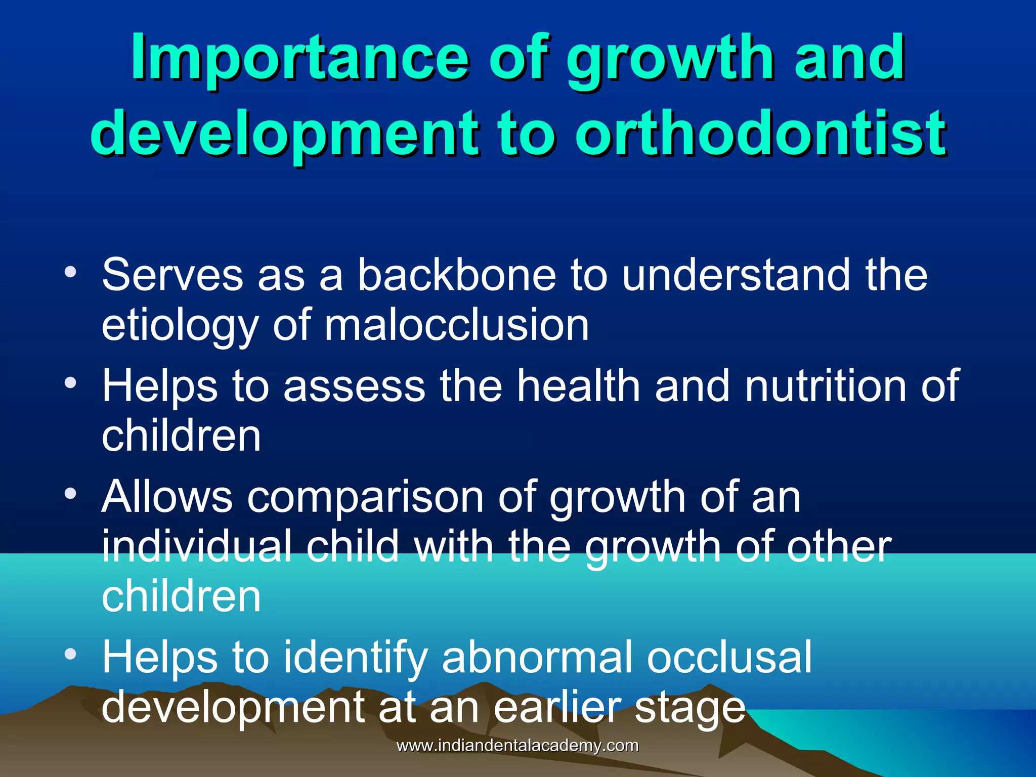 Importance of growth andImportance of growth and
development to orthodontistdevelopment to orthodontist
• Serves as a backbone to understand the
etiology of malocclusion
• Helps to assess the health and nutrition of
children
• Allows comparison of growth of an
individual child with the growth of other
children
• Helps to identify abnormal occlusal
development at an earlier stage
www.indiandentalacademy.comwww.indiandentalacademy.com
 