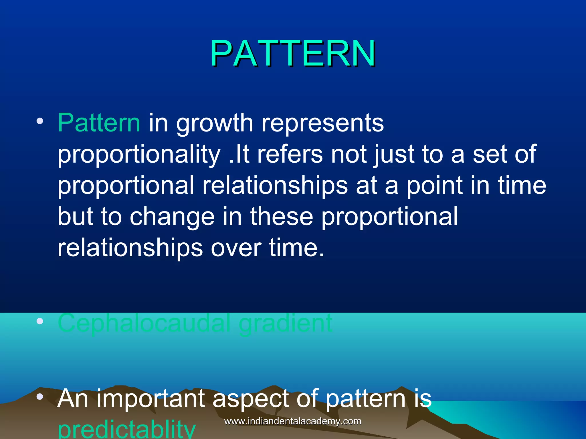 PATTERNPATTERN
• Pattern in growth represents
proportionality .It refers not just to a set of
proportional relationships at a point in time
but to change in these proportional
relationships over time.
• Cephalocaudal gradient
• An important aspect of pattern is
predictablity
www.indiandentalacademy.comwww.indiandentalacademy.com
 