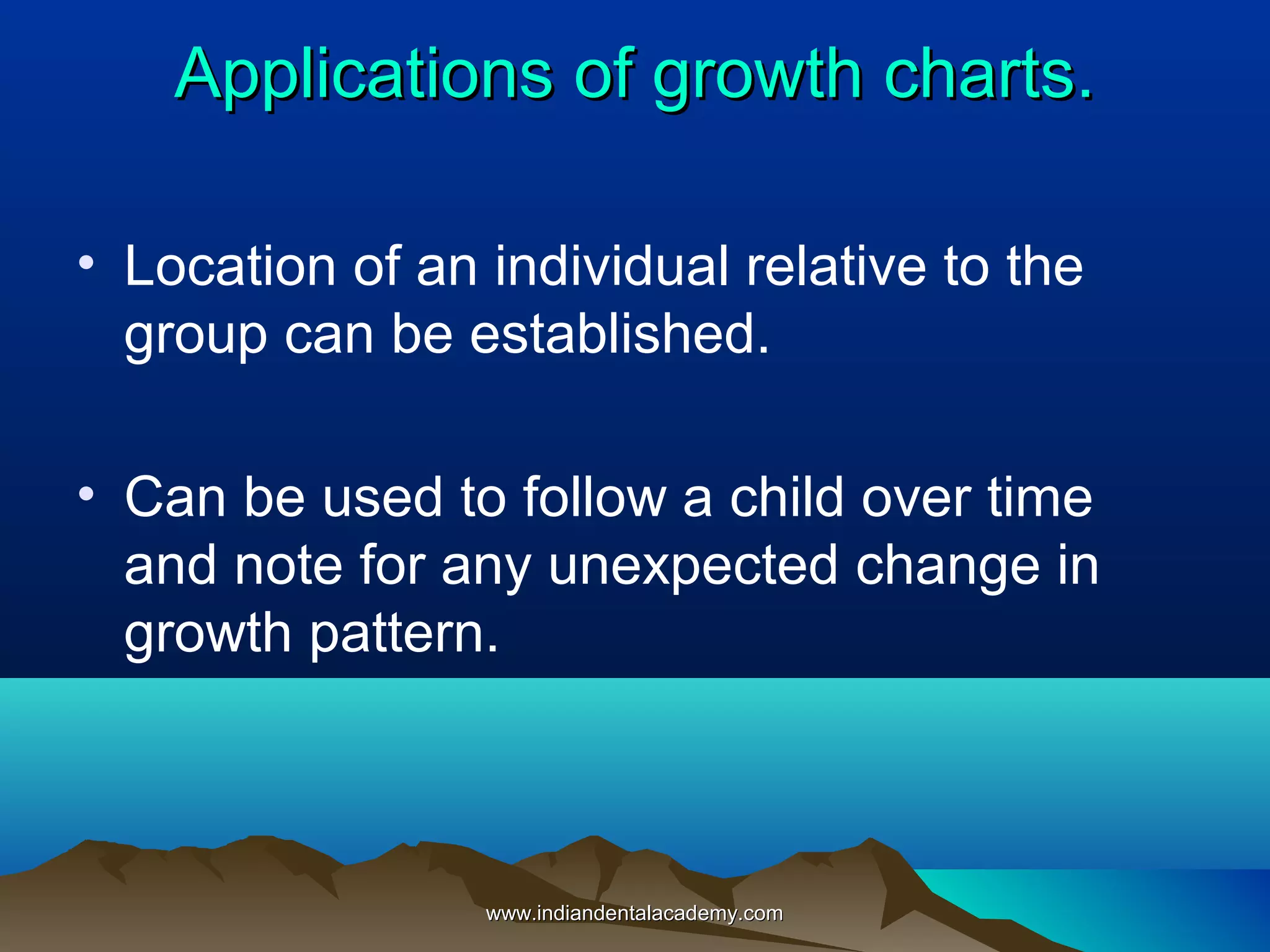 Applications of growth charts.Applications of growth charts.
• Location of an individual relative to the
group can be established.
• Can be used to follow a child over time
and note for any unexpected change in
growth pattern.
www.indiandentalacademy.comwww.indiandentalacademy.com
 