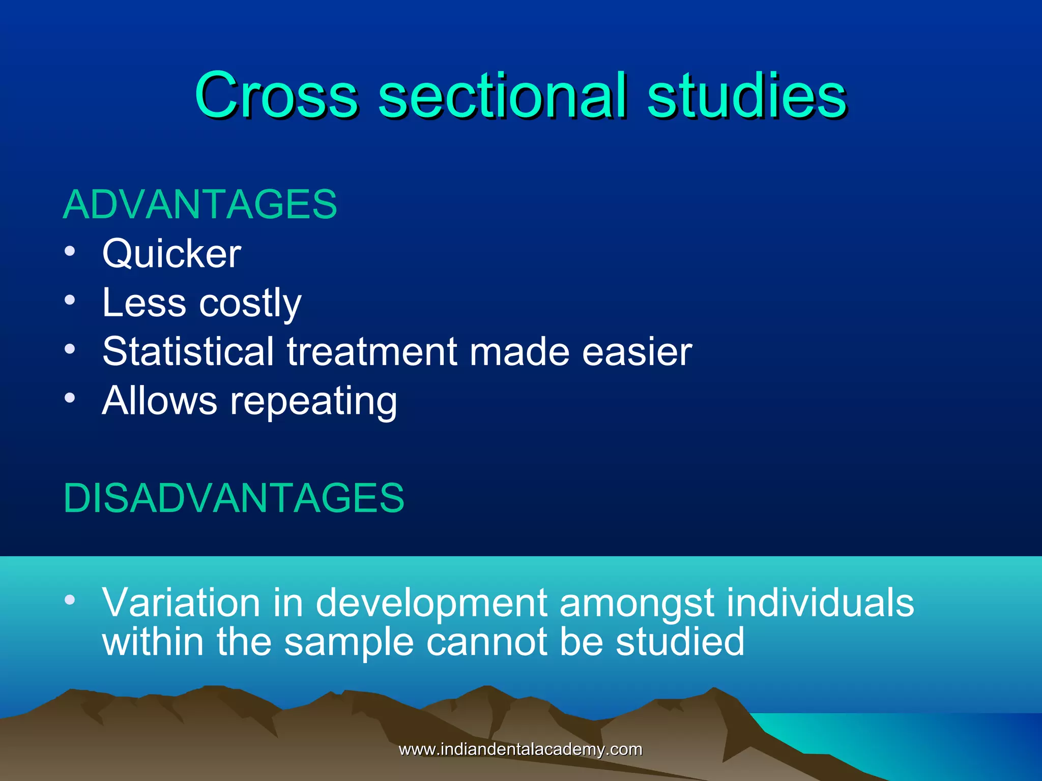 Cross sectional studiesCross sectional studies
ADVANTAGES
• Quicker
• Less costly
• Statistical treatment made easier
• Allows repeating
DISADVANTAGES
• Variation in development amongst individuals
within the sample cannot be studied
www.indiandentalacademy.comwww.indiandentalacademy.com
 
