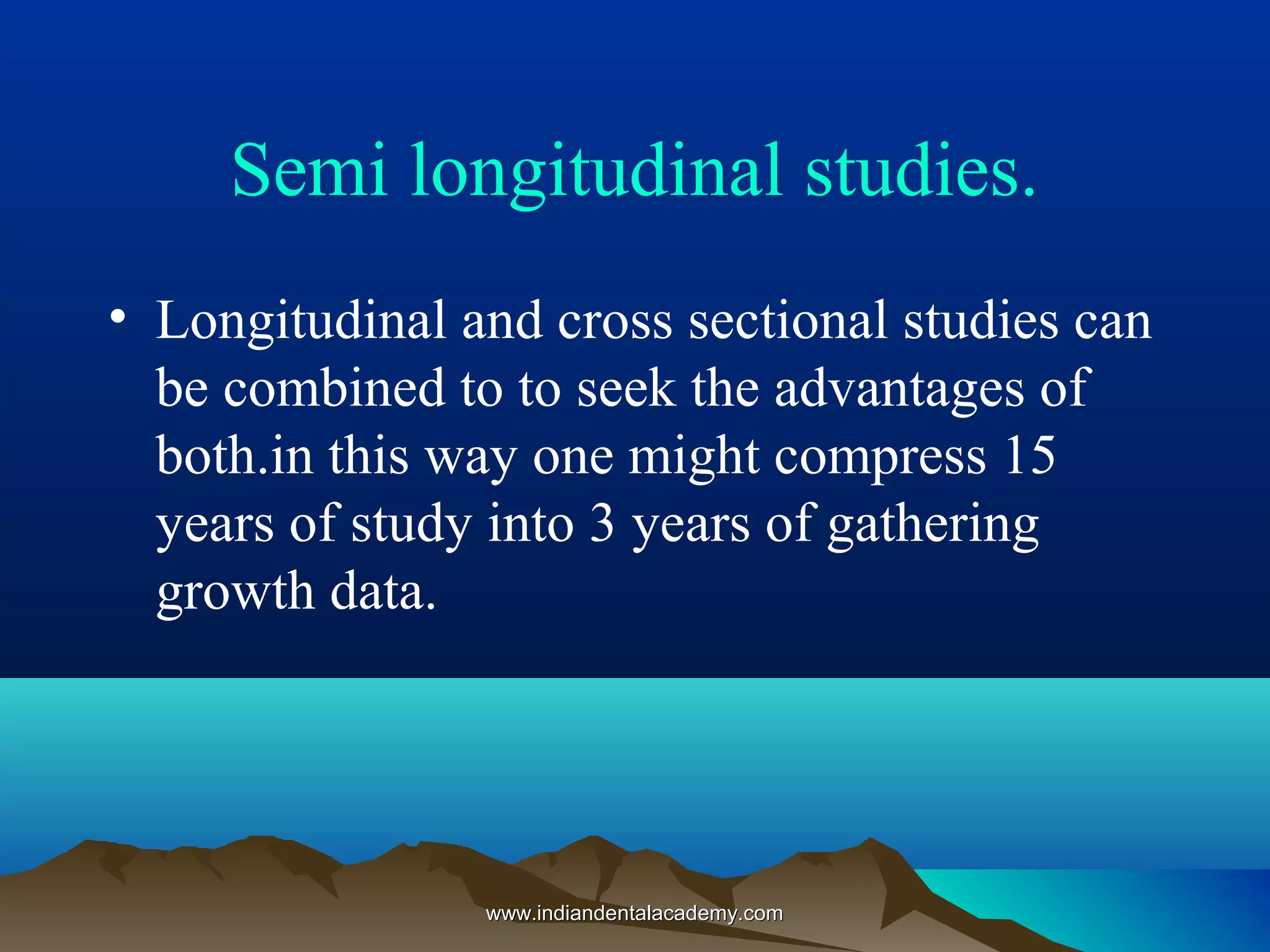 Semi longitudinal studies.
• Longitudinal and cross sectional studies can
be combined to to seek the advantages of
both.in this way one might compress 15
years of study into 3 years of gathering
growth data.
www.indiandentalacademy.comwww.indiandentalacademy.com
 