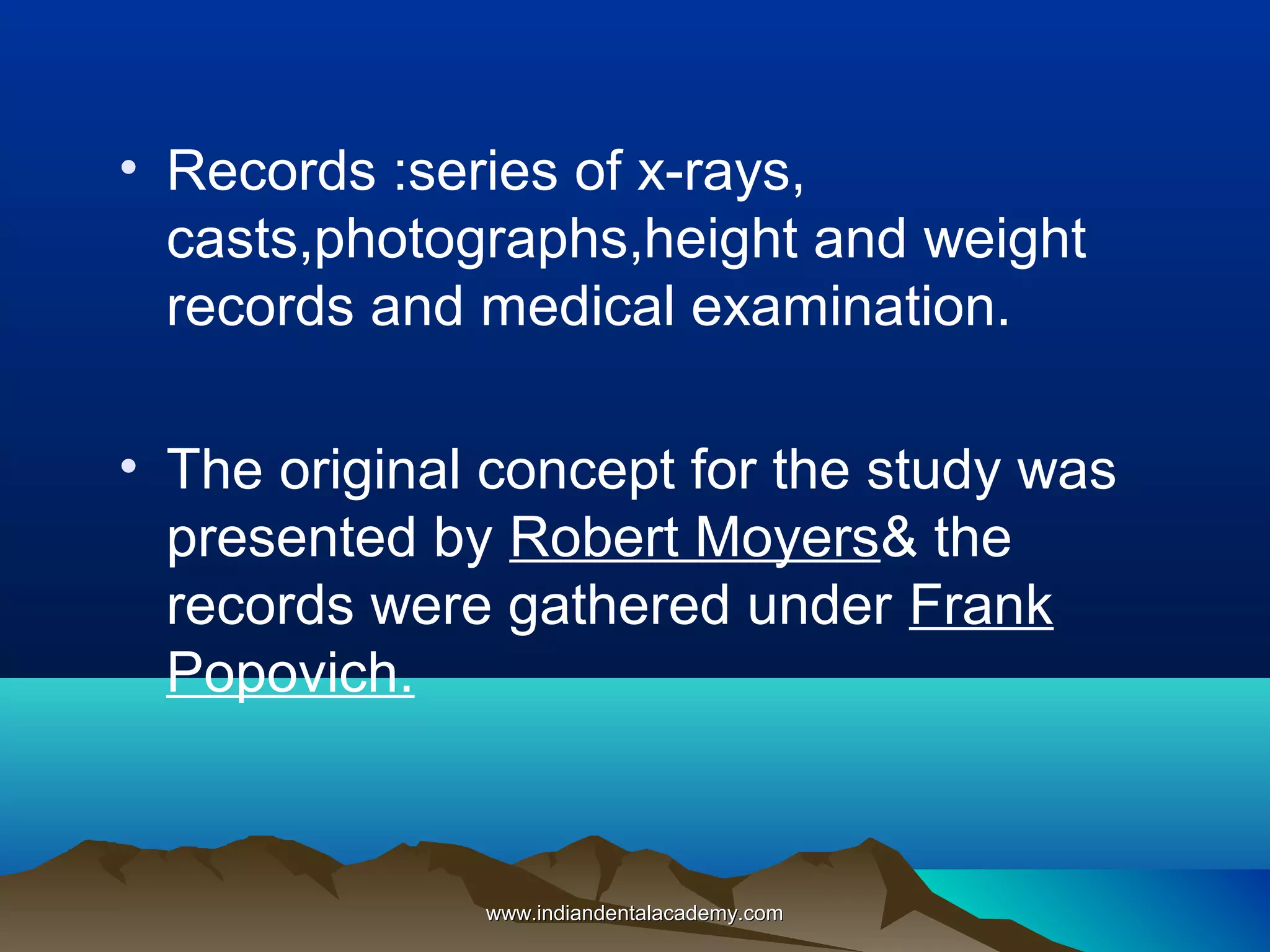• Records :series of x-rays,
casts,photographs,height and weight
records and medical examination.
• The original concept for the study was
presented by Robert Moyers& the
records were gathered under Frank
Popovich.
www.indiandentalacademy.comwww.indiandentalacademy.com
 