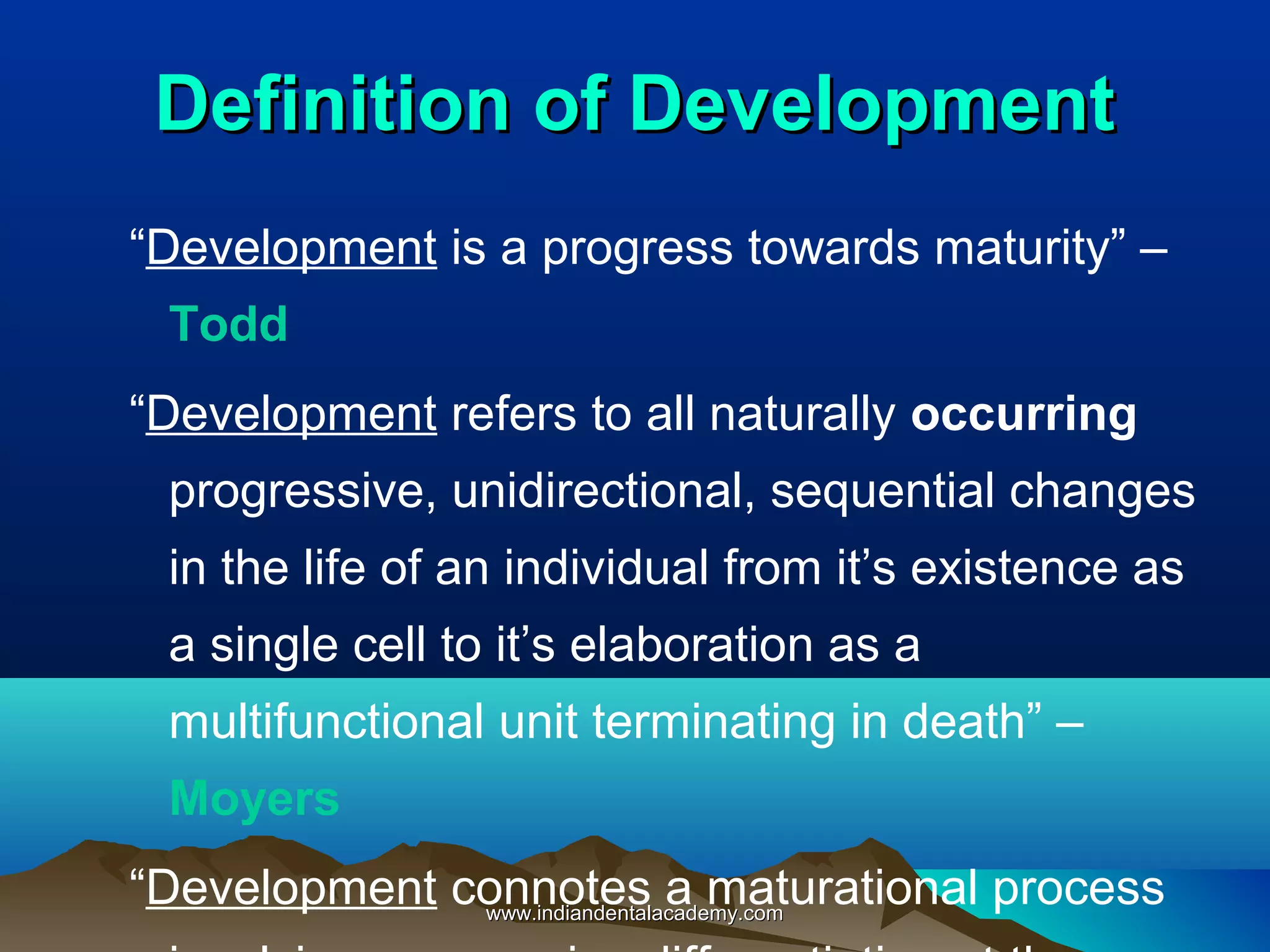 Definition of DevelopmentDefinition of Development
“Development is a progress towards maturity” –
Todd
“Development refers to all naturally occurring
progressive, unidirectional, sequential changes
in the life of an individual from it’s existence as
a single cell to it’s elaboration as a
multifunctional unit terminating in death” –
Moyers
“Development connotes a maturational processwww.indiandentalacademy.comwww.indiandentalacademy.com
 