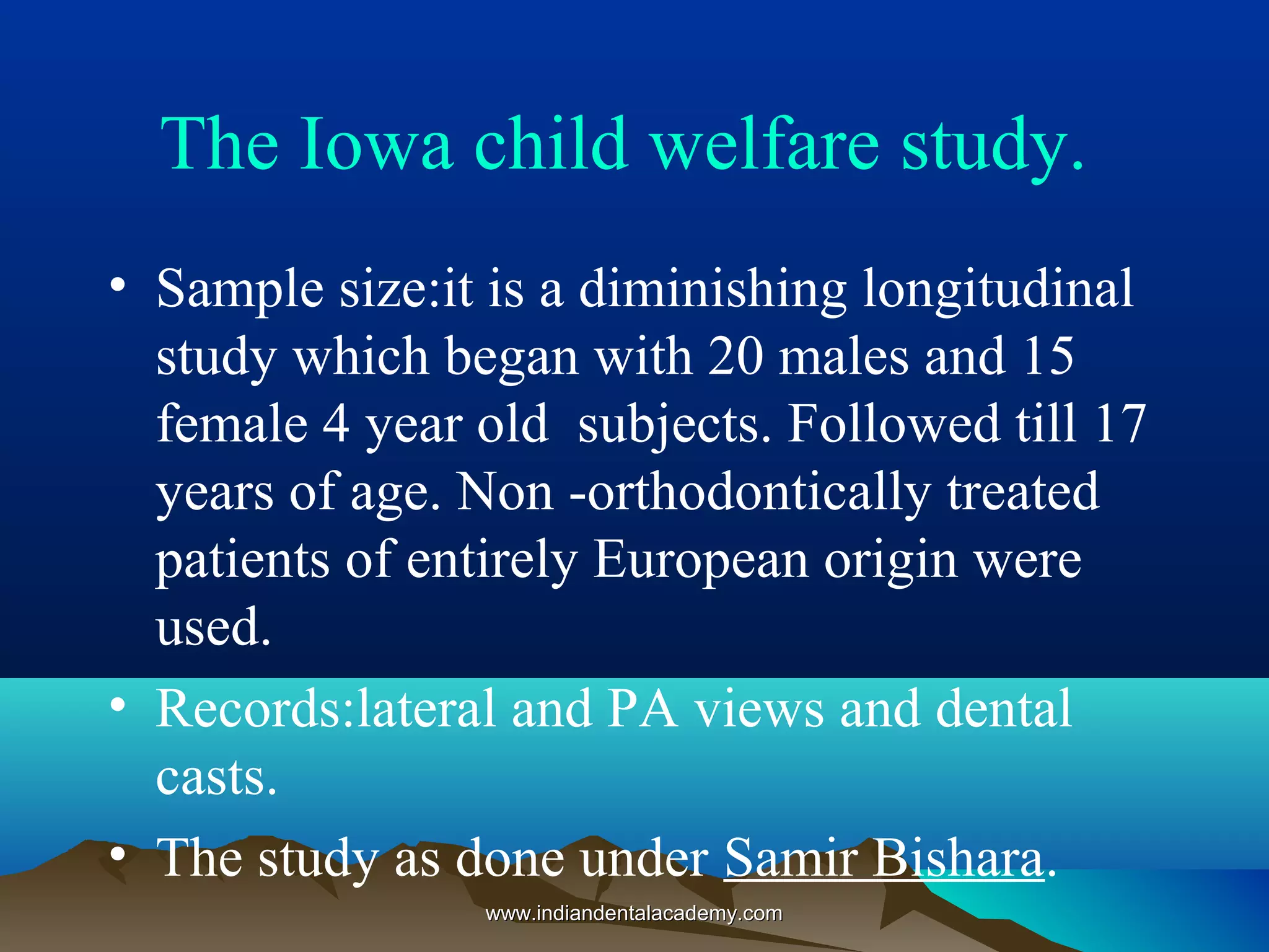 The Iowa child welfare study.
• Sample size:it is a diminishing longitudinal
study which began with 20 males and 15
female 4 year old subjects. Followed till 17
years of age. Non -orthodontically treated
patients of entirely European origin were
used.
• Records:lateral and PA views and dental
casts.
• The study as done under Samir Bishara.
www.indiandentalacademy.comwww.indiandentalacademy.com
 