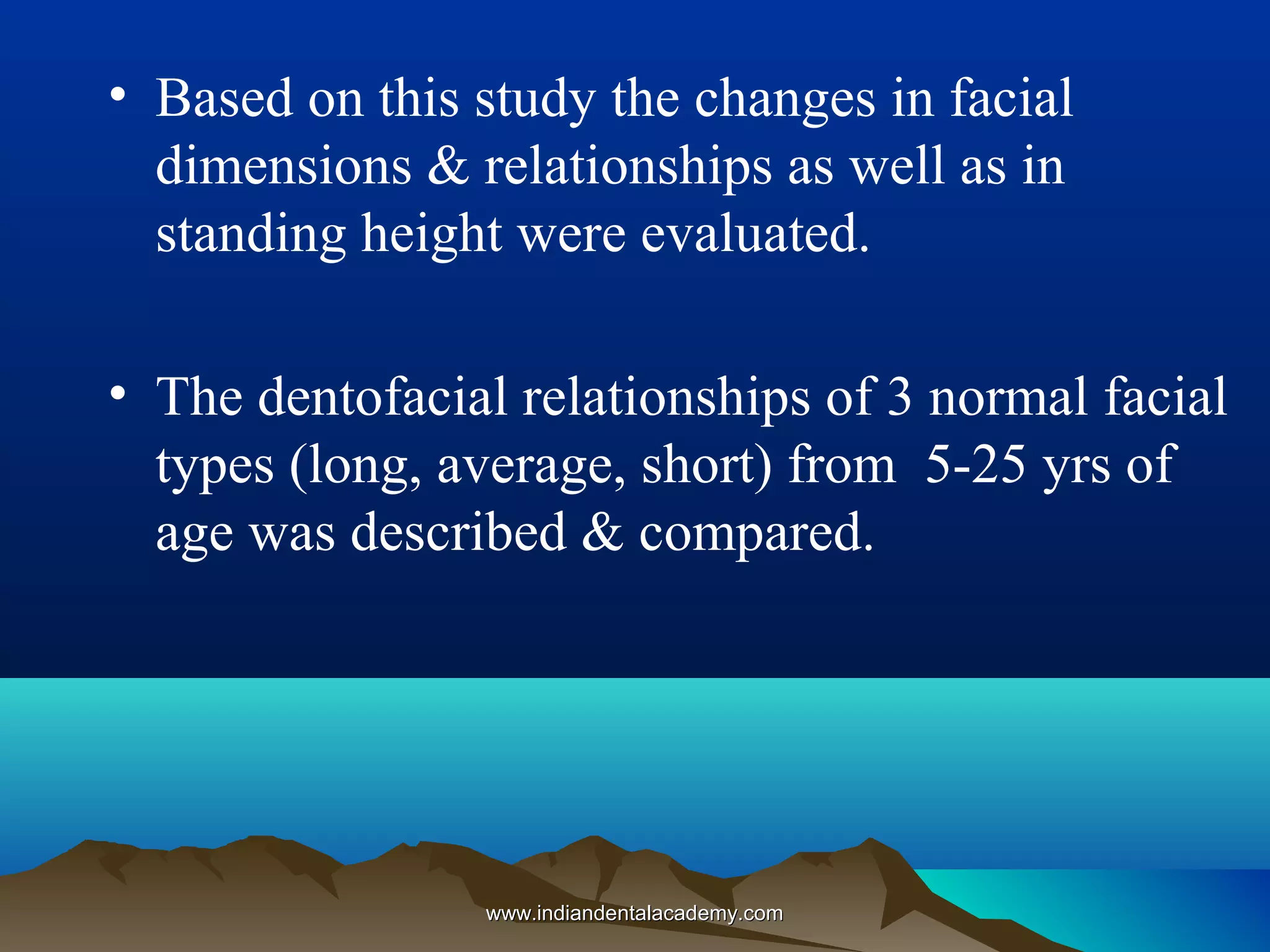 • Based on this study the changes in facial
dimensions & relationships as well as in
standing height were evaluated.
• The dentofacial relationships of 3 normal facial
types (long, average, short) from 5-25 yrs of
age was described & compared.
www.indiandentalacademy.comwww.indiandentalacademy.com
 
