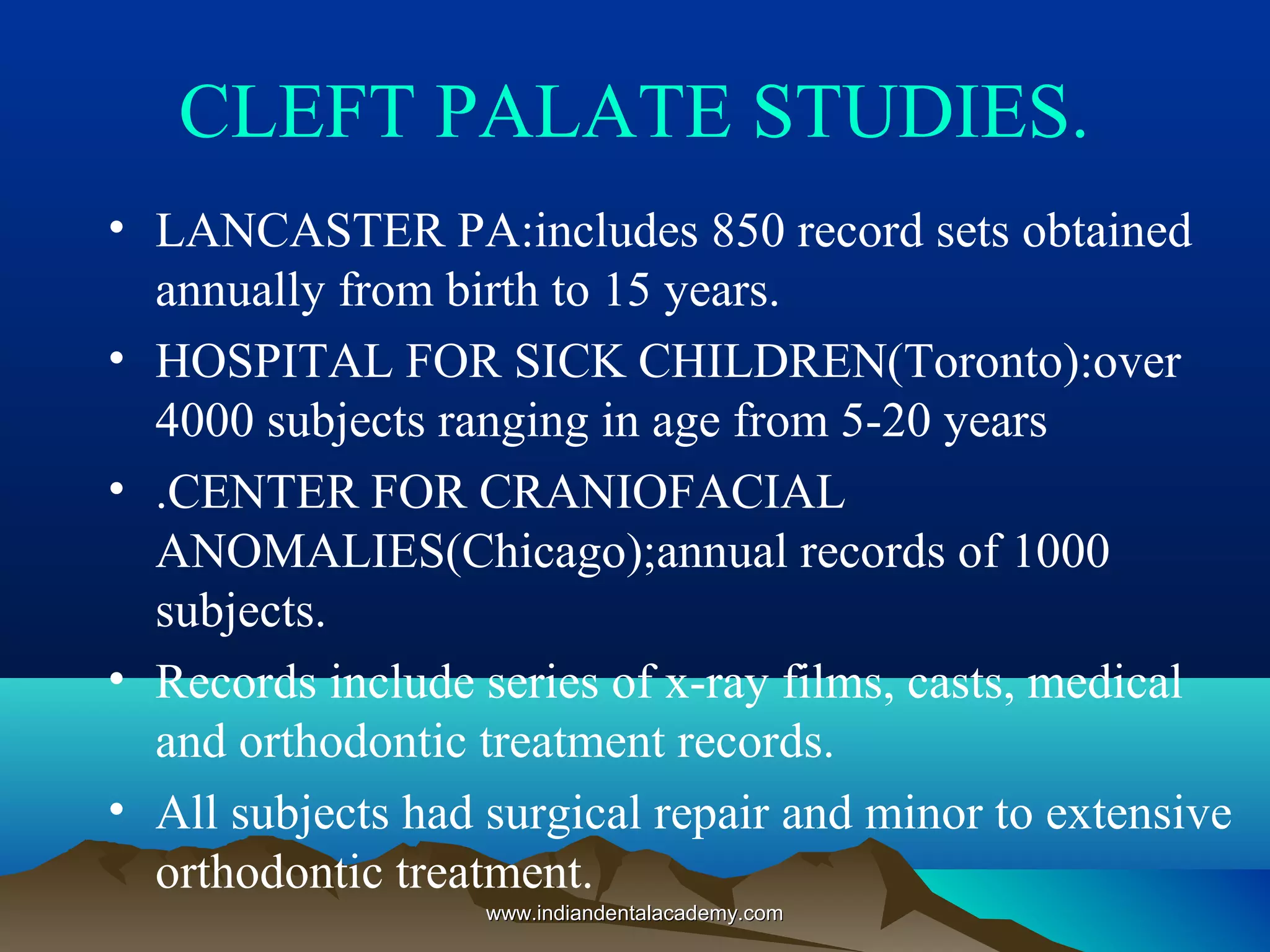CLEFT PALATE STUDIES.
• LANCASTER PA:includes 850 record sets obtained
annually from birth to 15 years.
• HOSPITAL FOR SICK CHILDREN(Toronto):over
4000 subjects ranging in age from 5-20 years
• .CENTER FOR CRANIOFACIAL
ANOMALIES(Chicago);annual records of 1000
subjects.
• Records include series of x-ray films, casts, medical
and orthodontic treatment records.
• All subjects had surgical repair and minor to extensive
orthodontic treatment.
www.indiandentalacademy.comwww.indiandentalacademy.com
 