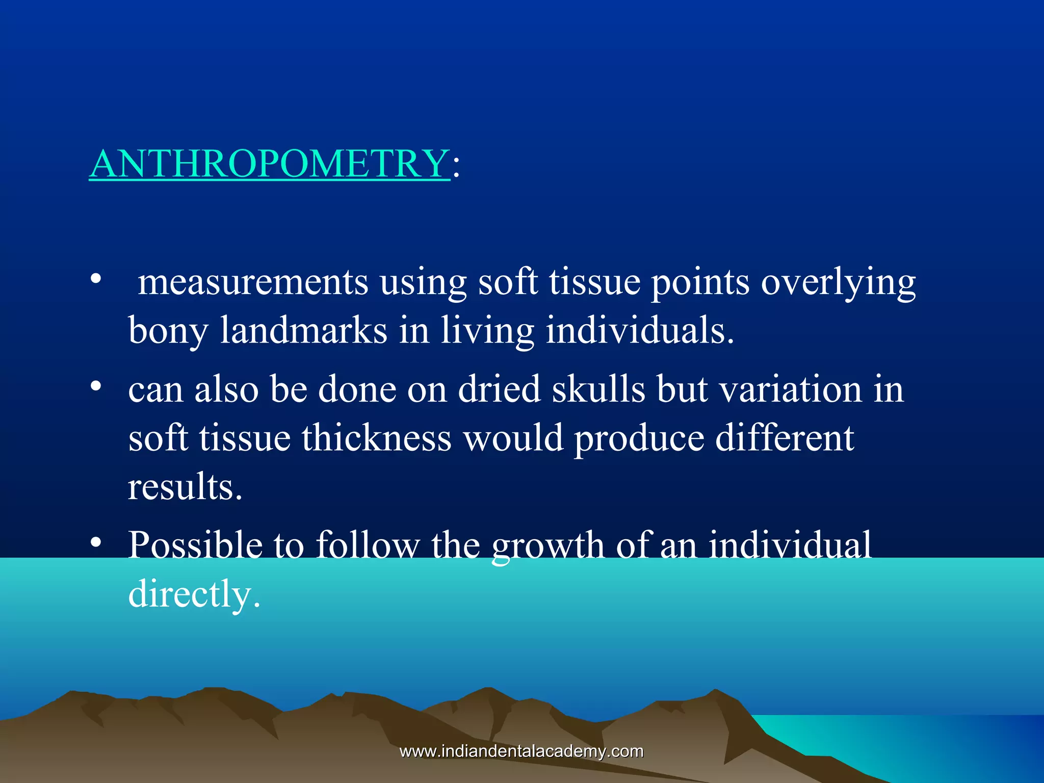 ANTHROPOMETRY:
• measurements using soft tissue points overlying
bony landmarks in living individuals.
• can also be done on dried skulls but variation in
soft tissue thickness would produce different
results.
• Possible to follow the growth of an individual
directly.
www.indiandentalacademy.comwww.indiandentalacademy.com
 