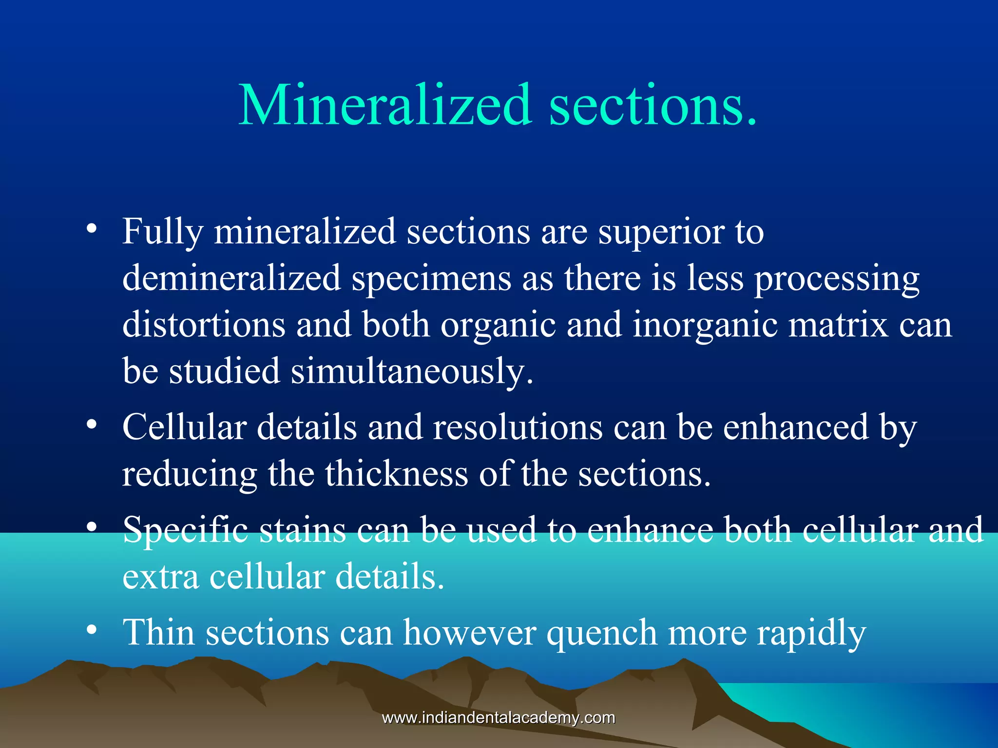 Mineralized sections.
• Fully mineralized sections are superior to
demineralized specimens as there is less processing
distortions and both organic and inorganic matrix can
be studied simultaneously.
• Cellular details and resolutions can be enhanced by
reducing the thickness of the sections.
• Specific stains can be used to enhance both cellular and
extra cellular details.
• Thin sections can however quench more rapidly
www.indiandentalacademy.comwww.indiandentalacademy.com
 