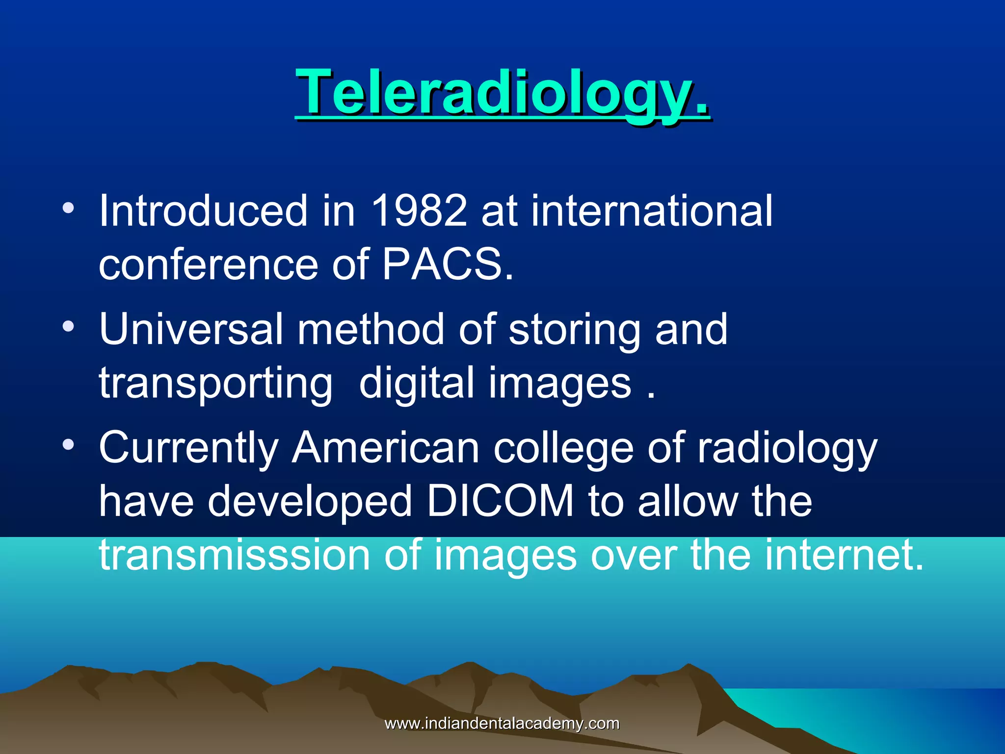 Teleradiology.Teleradiology.
• Introduced in 1982 at international
conference of PACS.
• Universal method of storing and
transporting digital images .
• Currently American college of radiology
have developed DICOM to allow the
transmisssion of images over the internet.
www.indiandentalacademy.comwww.indiandentalacademy.com
 