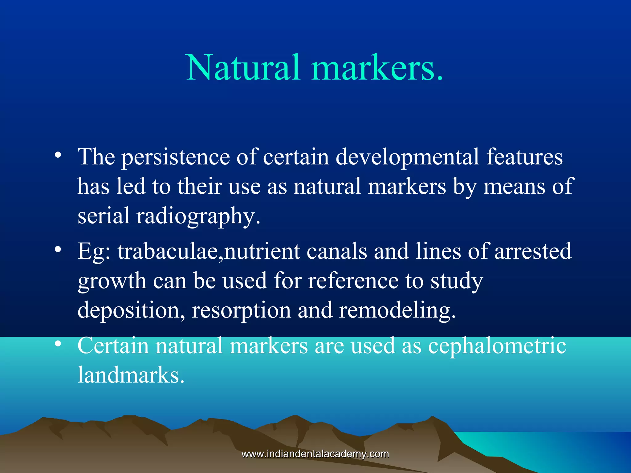 Natural markers.
• The persistence of certain developmental features
has led to their use as natural markers by means of
serial radiography.
• Eg: trabaculae,nutrient canals and lines of arrested
growth can be used for reference to study
deposition, resorption and remodeling.
• Certain natural markers are used as cephalometric
landmarks.
www.indiandentalacademy.comwww.indiandentalacademy.com
 