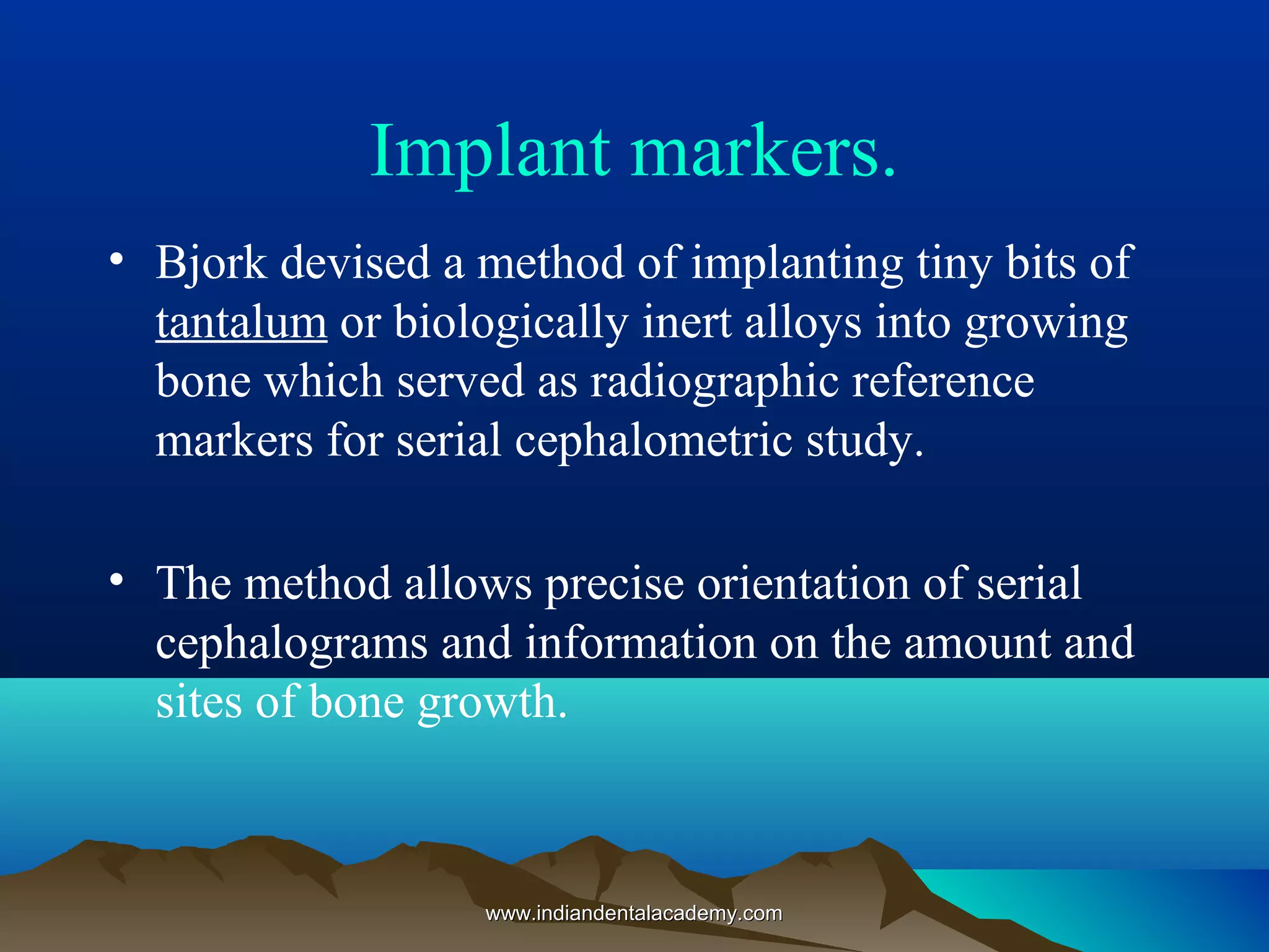 Implant markers.
• Bjork devised a method of implanting tiny bits of
tantalum or biologically inert alloys into growing
bone which served as radiographic reference
markers for serial cephalometric study.
• The method allows precise orientation of serial
cephalograms and information on the amount and
sites of bone growth.
www.indiandentalacademy.comwww.indiandentalacademy.com
 