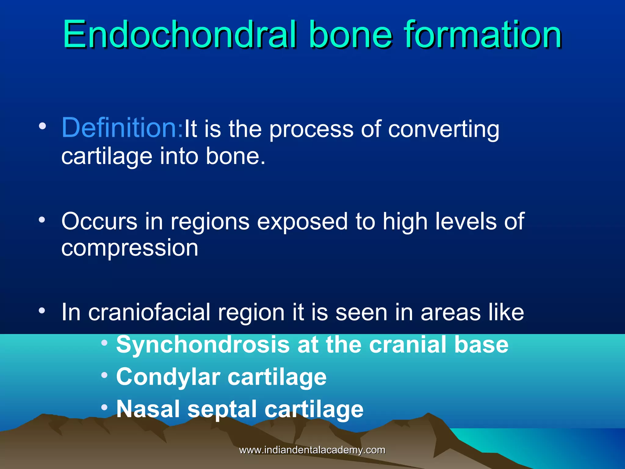 Endochondral bone formationEndochondral bone formation
• Definition:It is the process of converting
cartilage into bone.
• Occurs in regions exposed to high levels of
compression
• In craniofacial region it is seen in areas like
• Synchondrosis at the cranial base
• Condylar cartilage
• Nasal septal cartilage
www.indiandentalacademy.comwww.indiandentalacademy.com
 