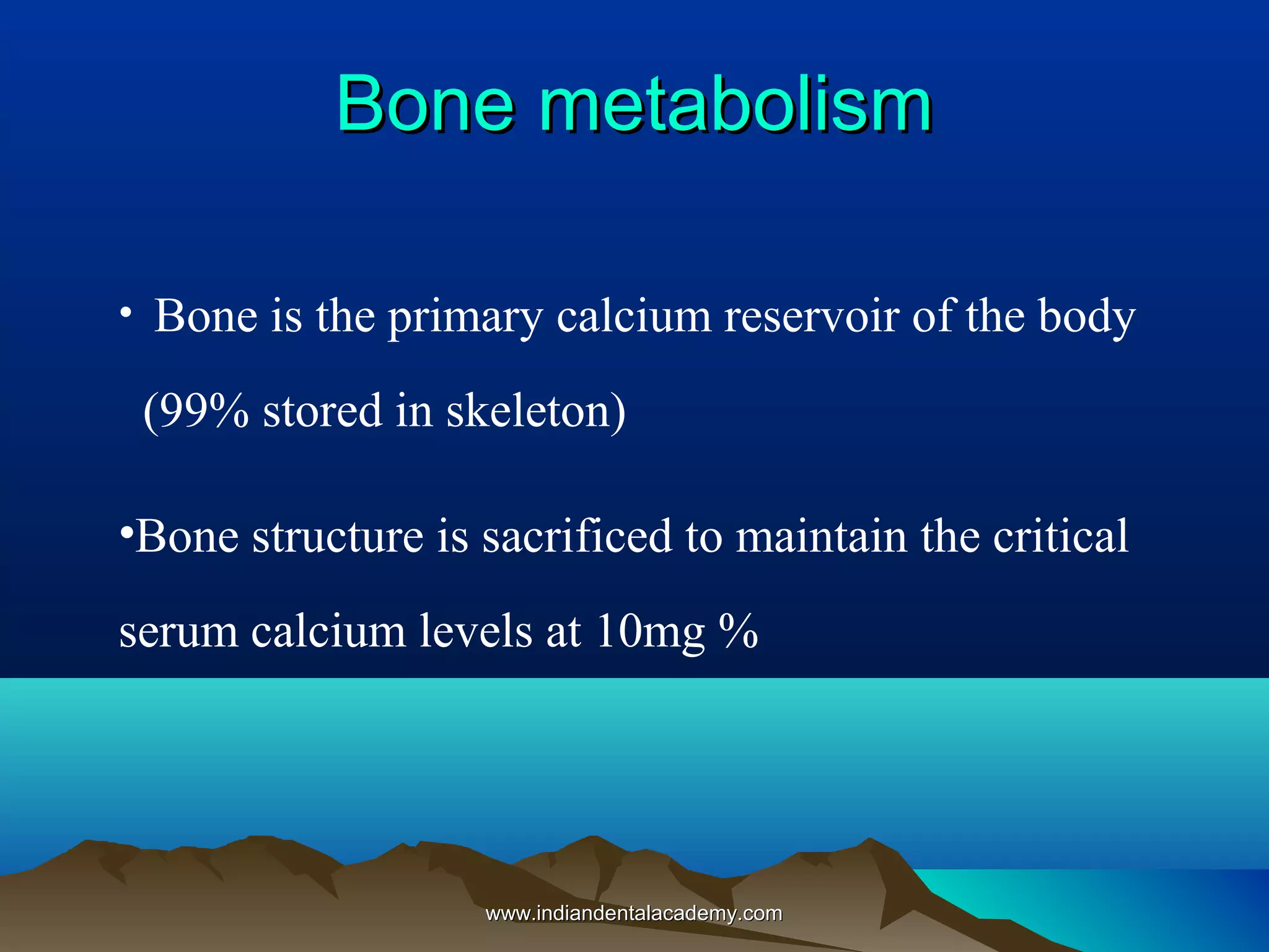 Bone metabolismBone metabolism
• Bone is the primary calcium reservoir of the body
(99% stored in skeleton)
•Bone structure is sacrificed to maintain the critical
serum calcium levels at 10mg %
www.indiandentalacademy.comwww.indiandentalacademy.com
 