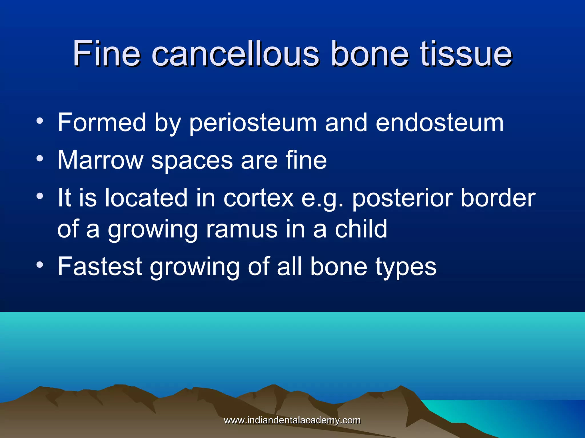 Fine cancellous bone tissueFine cancellous bone tissue
• Formed by periosteum and endosteum
• Marrow spaces are fine
• It is located in cortex e.g. posterior border
of a growing ramus in a child
• Fastest growing of all bone types
www.indiandentalacademy.comwww.indiandentalacademy.com
 