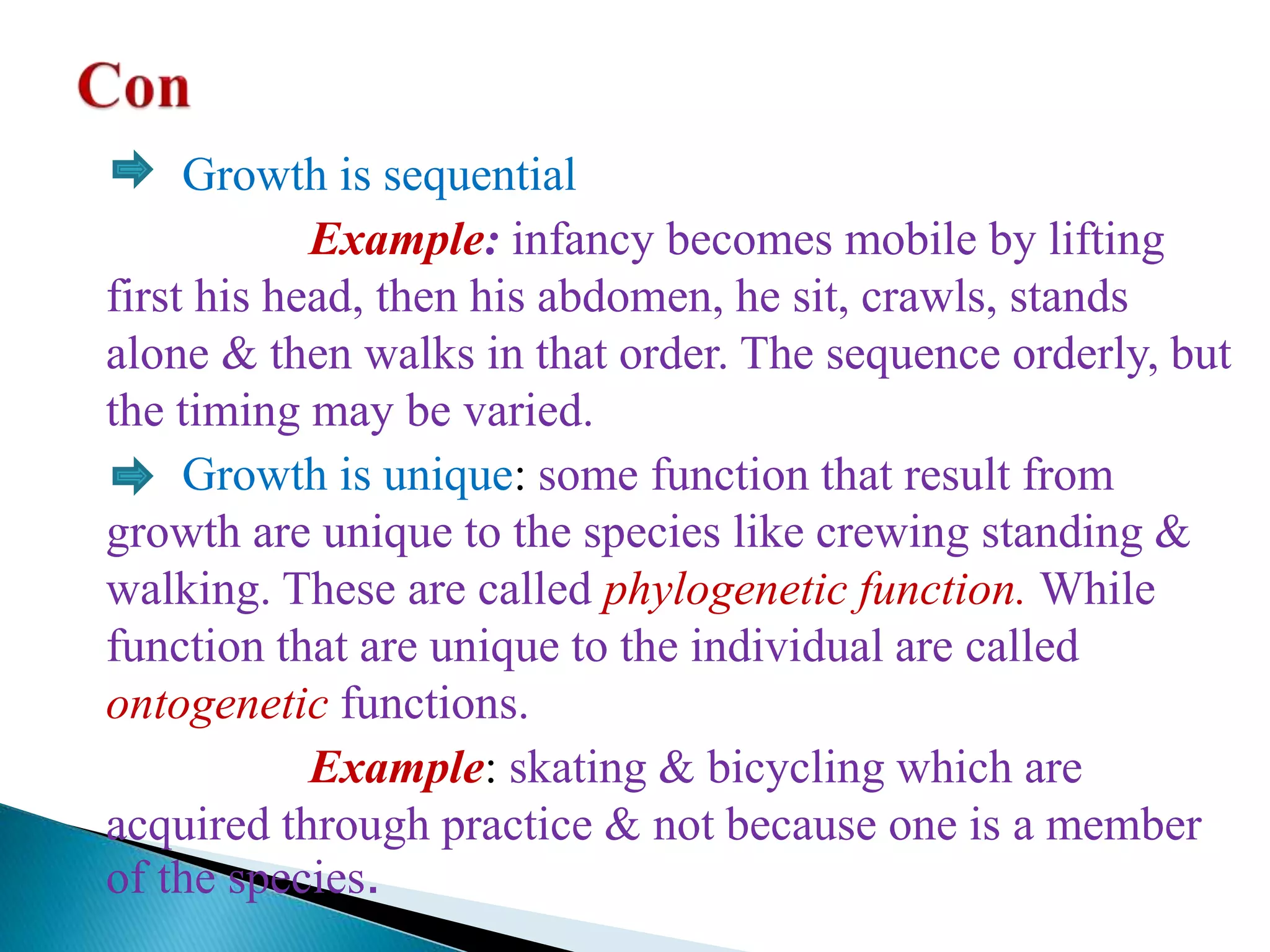 Growth is sequential
Example: infancy becomes mobile by lifting
first his head, then his abdomen, he sit, crawls, stands
alone & then walks in that order. The sequence orderly, but
the timing may be varied.
Growth is unique: some function that result from
growth are unique to the species like crewing standing &
walking. These are called phylogenetic function. While
function that are unique to the individual are called
ontogenetic functions.
Example: skating & bicycling which are
acquired through practice & not because one is a member
of the species.
 