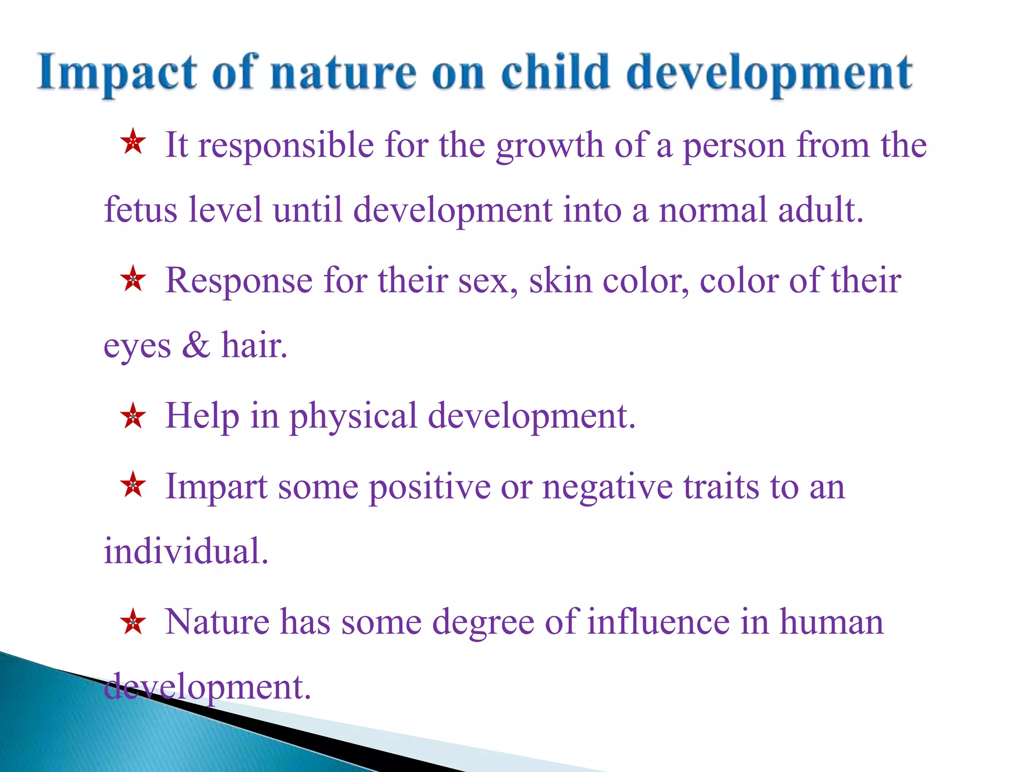 It responsible for the growth of a person from the
fetus level until development into a normal adult.
Response for their sex, skin color, color of their
eyes & hair.
Help in physical development.
Impart some positive or negative traits to an
individual.
Nature has some degree of influence in human
development.
 