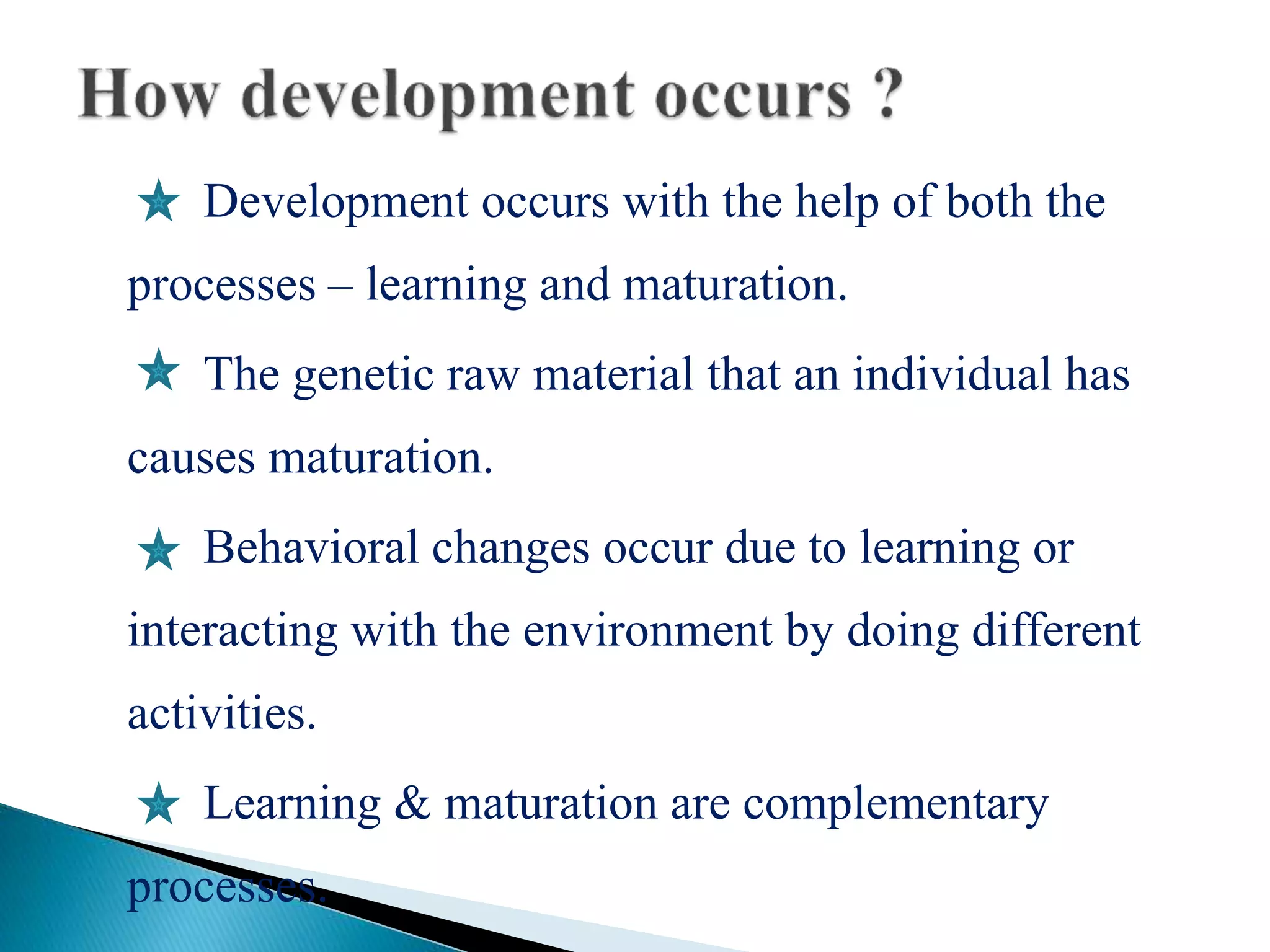 Development occurs with the help of both the
processes – learning and maturation.
The genetic raw material that an individual has
causes maturation.
Behavioral changes occur due to learning or
interacting with the environment by doing different
activities.
Learning & maturation are complementary
processes.
 