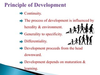 Continuity.
The process of development is influenced by
heredity & environment.
Generality to specificity.
Differentiality.
Development proceeds from the head
downward.
Development depends on maturation &
learning.
 