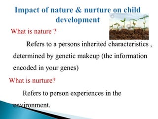 What is nature ?
Refers to a persons inherited characteristics ,
determined by genetic makeup (the information
encoded in your genes)
What is nurture?
Refers to person experiences in the
environment.
 