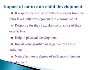 It responsible for the growth of a person from the
fetus level until development into a normal adult.
Response for their sex, skin color, color of their
eyes & hair.
Help in physical development.
Impart some positive or negative traits to an
individual.
Nature has some degree of influence in human
development.
 