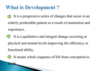 It is a progressive series of changes that occur in an
orderly predictable pattern as a result of maturation and
experience.
It is a qualitative and integral change occurring at
physical and mental levels improving the efficiency or
functional ability.
It means whole sequence of life from conception to
death.
 