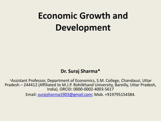 Economic Growth and
Development
Dr. Suraj Sharma*
*Assistant Professor, Department of Economics, S.M. College, Chandausi, Uttar
Pradesh – 244412 (Affiliated to M.J.P. Rohilkhand University, Bareilly, Uttar Pradesh,
India). ORCID: 0000-0002-4003-5617
Email: surajsharma1903@gmail.com; Mob. +919795154384.
 