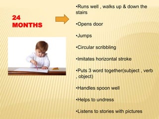 •Runs well , walks up & down the
stairs
•Opens door
•Jumps
•Circular scribbling
•Imitates horizontal stroke
•Puts 3 word together(subject , verb
, object)
•Handles spoon well
•Helps to undress
•Listens to stories with pictures
24
MONTHS
 