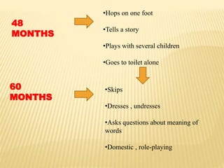 48
MONTHS
•Hops on one foot
•Tells a story
•Plays with several children
•Goes to toilet alone
60
MONTHS
•Skips
•Dresses , undresses
•Asks questions about meaning of
words
•Domestic , role-playing
 