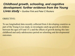 Childhood growth, schooling, and cognitive
development: further evidence from the Young
Lives study - Gunther Fink and Peter C Rockers
OBJECTIVE:
To use longitudinal data recently collected from 4 developing countries as
part of the Young Lives study, to investigate catch-up growth in children
between the ages of 8 and 15 y and the effects of growth during this late-
childhood and early-adolescence period on schooling and developmental
outcomes.
 