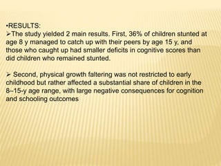 •RESULTS:
The study yielded 2 main results. First, 36% of children stunted at
age 8 y managed to catch up with their peers by age 15 y, and
those who caught up had smaller deﬁcits in cognitive scores than
did children who remained stunted.
 Second, physical growth faltering was not restricted to early
childhood but rather affected a substantial share of children in the
8–15-y age range, with large negative consequences for cognition
and schooling outcomes
 