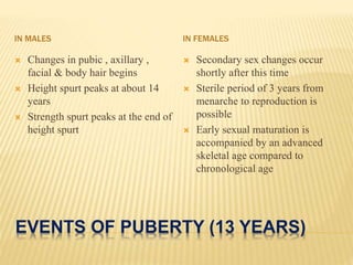 EVENTS OF PUBERTY (13 YEARS)
IN MALES IN FEMALES
 Changes in pubic , axillary ,
facial & body hair begins
 Height spurt peaks at about 14
years
 Strength spurt peaks at the end of
height spurt
 Secondary sex changes occur
shortly after this time
 Sterile period of 3 years from
menarche to reproduction is
possible
 Early sexual maturation is
accompanied by an advanced
skeletal age compared to
chronological age
 