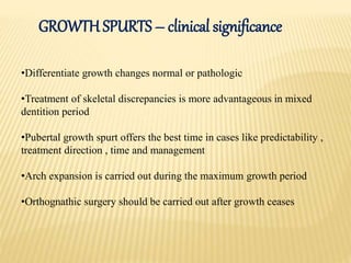 •Differentiate growth changes normal or pathologic
•Treatment of skeletal discrepancies is more advantageous in mixed
dentition period
•Pubertal growth spurt offers the best time in cases like predictability ,
treatment direction , time and management
•Arch expansion is carried out during the maximum growth period
•Orthognathic surgery should be carried out after growth ceases
GROWTH SPURTS – clinical significance
 