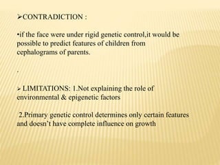 CONTRADICTION :
•if the face were under rigid genetic control,it would be
possible to predict features of children from
cephalograms of parents.
.
 LIMITATIONS: 1.Not explaining the role of
environmental & epigenetic factors
2.Primary genetic control determines only certain features
and doesn’t have complete influence on growth
 