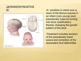 CRANIOSYNOSTOS
IS •A condition in which one or
more of the fibrous sutures in
an infant (very young) skull
prematurely fuses by turning
into bone (ossification),
thereby changing the growth
pattern of the skull.
•Treatment includes excision
of the prematurely fused
suture and correction of the
associated skull deformities
 
