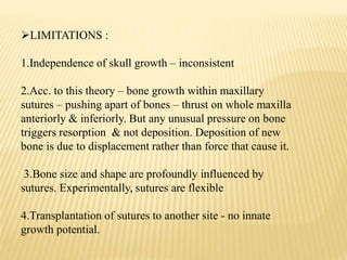 LIMITATIONS :
1.Independence of skull growth – inconsistent
2.Acc. to this theory – bone growth within maxillary
sutures – pushing apart of bones – thrust on whole maxilla
anteriorly & inferiorly. But any unusual pressure on bone
triggers resorption & not deposition. Deposition of new
bone is due to displacement rather than force that cause it.
3.Bone size and shape are profoundly influenced by
sutures. Experimentally, sutures are flexible
4.Transplantation of sutures to another site - no innate
growth potential.
 