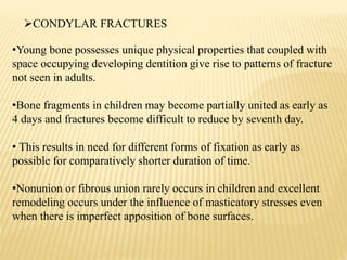 •Young bone possesses unique physical properties that coupled with
space occupying developing dentition give rise to patterns of fracture
not seen in adults.
•Bone fragments in children may become partially united as early as
4 days and fractures become difficult to reduce by seventh day.
• This results in need for different forms of fixation as early as
possible for comparatively shorter duration of time.
•Nonunion or fibrous union rarely occurs in children and excellent
remodeling occurs under the influence of masticatory stresses even
when there is imperfect apposition of bone surfaces.
CONDYLAR FRACTURES
 