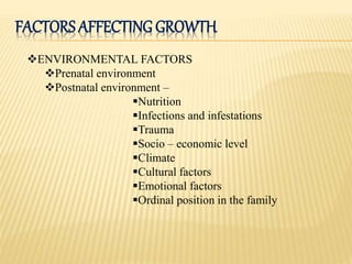 FACTORS AFFECTING GROWTH
ENVIRONMENTAL FACTORS
Prenatal environment
Postnatal environment –
Nutrition
Infections and infestations
Trauma
Socio – economic level
Climate
Cultural factors
Emotional factors
Ordinal position in the family
 