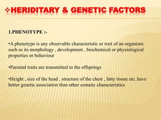 HERIDITARY & GENETIC FACTORS
1.PHENOTYPE :-
•A phenotype is any observable characteristic or trait of an organism:
such as its morphology , development , biochemical or physiological
properties or behaviour
•Parental traits are transmitted to the offsprings
•Height , size of the head , structure of the chest , fatty tissue etc..have
better genetic association than other somatic characteristics
 