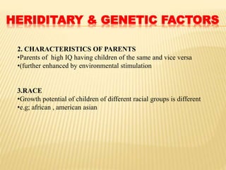 HERIDITARY & GENETIC FACTORS
2. CHARACTERISTICS OF PARENTS
•Parents of high IQ having children of the same and vice versa
•(further enhanced by environmental stimulation
3.RACE
•Growth potential of children of different racial groups is different
•e.g; african , american asian
 