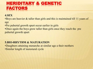 HERIDITARY & GENETIC
FACTORS
4.SEX
•Boys are heavier & taller than girls and this is maintained till 11 years of
age
•Pre pubertal growth spurt occur earlier in girls
•Once again the boys grow taller than girls once they reach the pre
pubertal growth spurt
5.BIO-RHYTHM & MATURATION
•Daughters attaining menarche at similar age a their mothers
•Similar length of menstural cycle
 