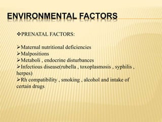 ENVIRONMENTAL FACTORS
PRENATAL FACTORS:
Maternal nutritional deficiencies
Malpositions
Metaboli , endocrine disturbances
Infectious disease(rubella , toxoplasmosis , syphilis ,
herpes)
Rh compatibility , smoking , alcohol and intake of
certain drugs
 